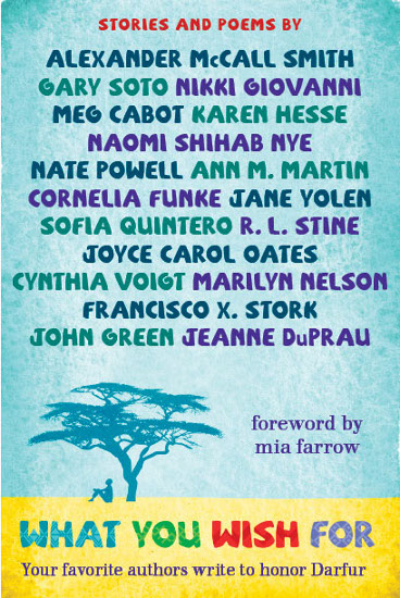 What You Wish For: A Book For Darfur, by Meg Cabot, Alexander McCall Smith, R.L. Stine, Cornelia Funke, John Green, Ann M. Martin, Jeanne DuPrau, Nikki Giovanni, Karen Hesse, Marilyn Nelson, Naomi Shihab Nye, Joyce Carol Oates, Nate Powell, Sofia Quintero, Gary Soto, Francisco X. Stork, Cynthia Voigt, Jane Yolen.  Foreword by Mia Farrow.